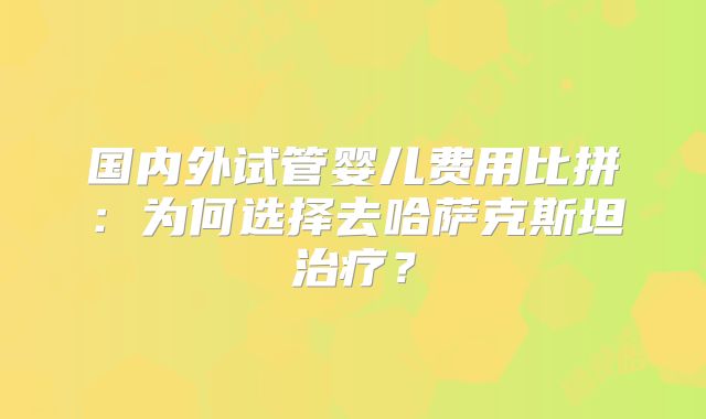 国内外试管婴儿费用比拼:为何选择去哈萨克斯坦治疗?