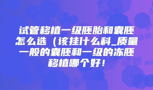 试管移植一级胚胎和囊胚怎么选(该挂什么科_质量一般的囊胚和一级的冻胚移植哪个好!