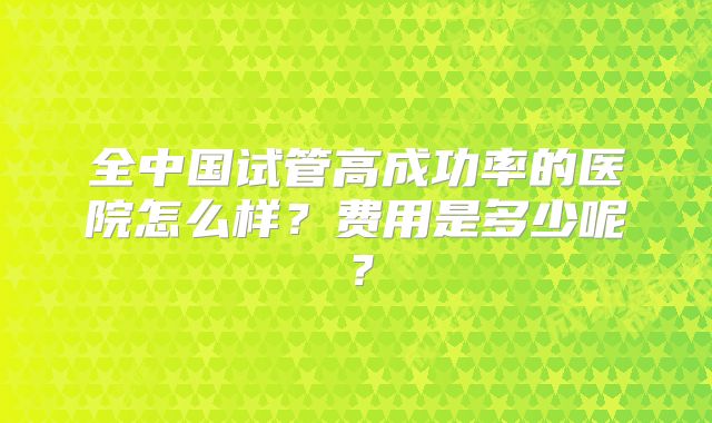 全中国试管高成功率的医院怎么样?费用是多少呢?