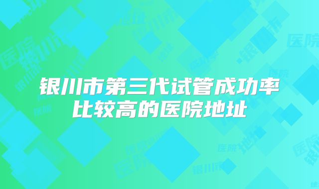 银川市第三代试管成功率比较高的医院地址