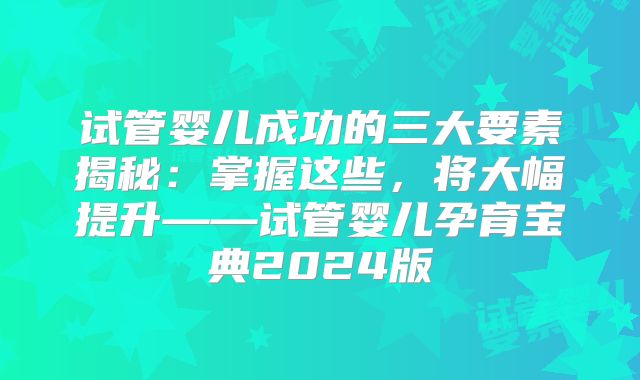 试管婴儿成功的三大要素揭秘:掌握这些,将大幅提升——试管婴儿孕育宝典2024版