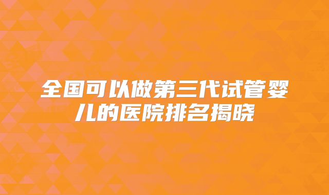 全国可以做第三代试管婴儿的医院排名揭晓