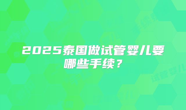 2025泰国做试管婴儿要哪些手续？