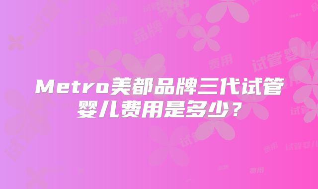 Metro美都品牌三代试管婴儿费用是多少?