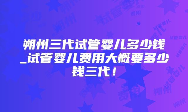 朔州三代试管婴儿多少钱_试管婴儿费用大概要多少钱三代!