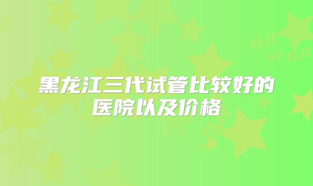 黑龙江三代试管比较好的医院以及价格