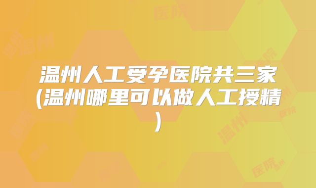 温州人工受孕医院共三家(温州哪里可以做人工授精)