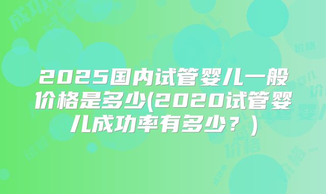 2025国内试管婴儿一般价格是多少(2020试管婴儿成功率有多少？)
