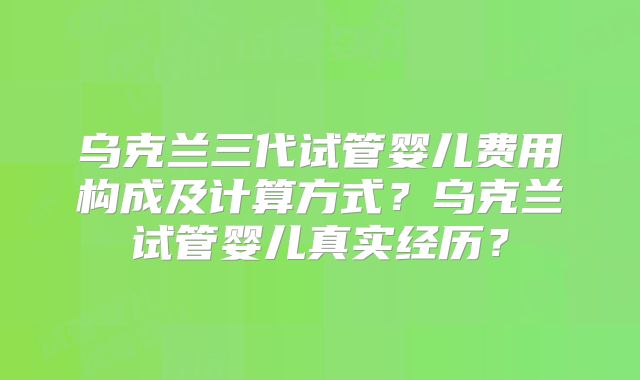 乌克兰三代试管婴儿费用构成及计算方式？乌克兰试管婴儿真实经历？