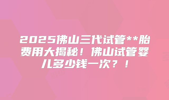 2025佛山三代试管**胎费用大揭秘！佛山试管婴儿多少钱一次？！