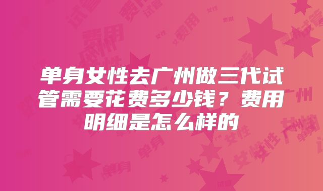单身女性去广州做三代试管需要花费多少钱?费用明细是怎么样的