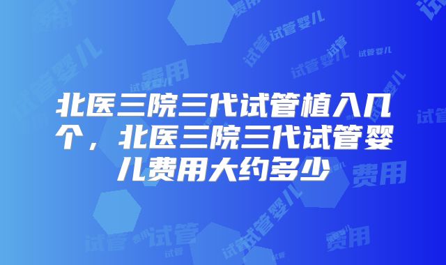 北医三院三代试管植入几个，北医三院三代试管婴儿费用大约多少