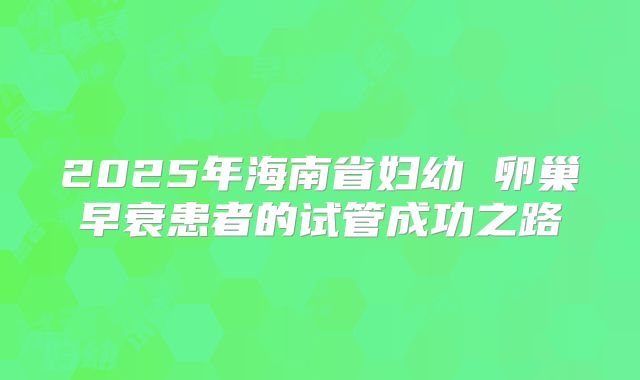 2025年海南省妇幼 卵巢早衰患者的试管成功之路