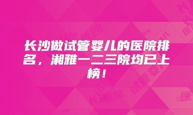 长沙做试管婴儿的医院排名,湘雅一二三院均已上榜!