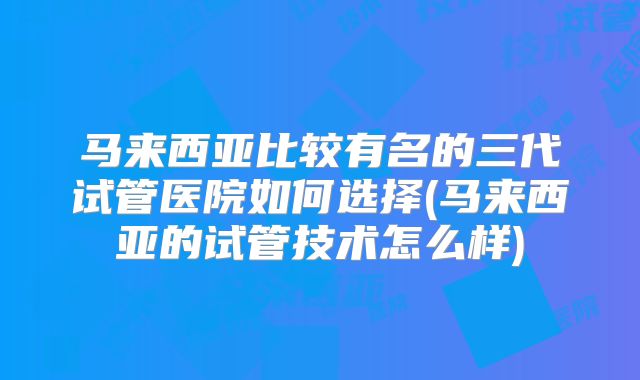 马来西亚比较有名的三代试管医院如何选择(马来西亚的试管技术怎么样)