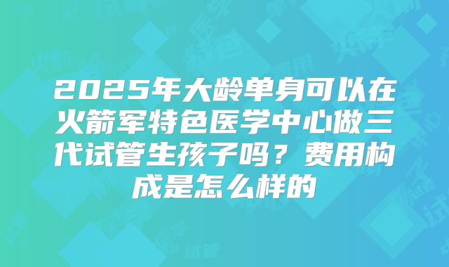 2025年大龄单身可以在火箭军特色医学中心做三代试管生孩子吗?费用构成是怎么样的