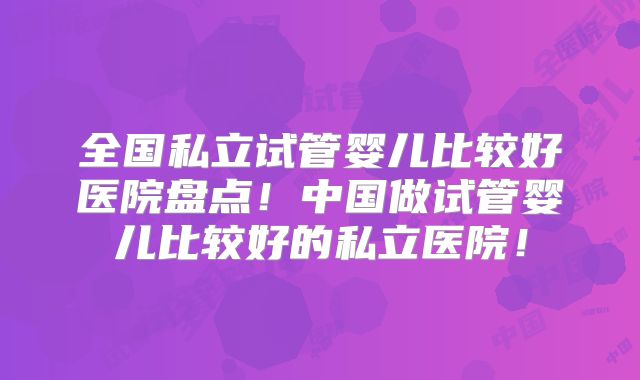 全国私立试管婴儿比较好医院盘点！中国做试管婴儿比较好的私立医院！