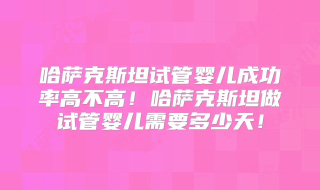 哈萨克斯坦试管婴儿成功率高不高!哈萨克斯坦做试管婴儿需要多少天!