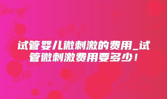 试管婴儿微刺激的费用_试管微刺激费用要多少！