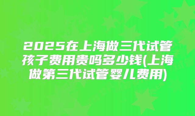 2025在上海做三代试管孩子费用贵吗多少钱(上海做第三代试管婴儿费用)