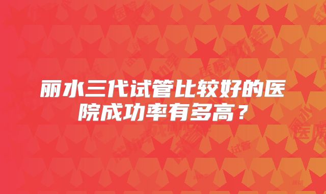 丽水三代试管比较好的医院成功率有多高？