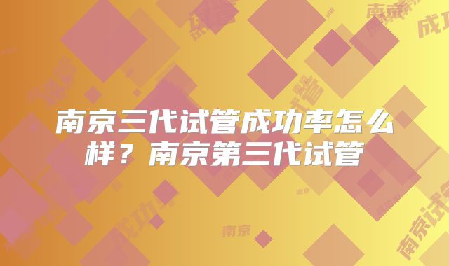 南京三代试管成功率怎么样？南京第三代试管