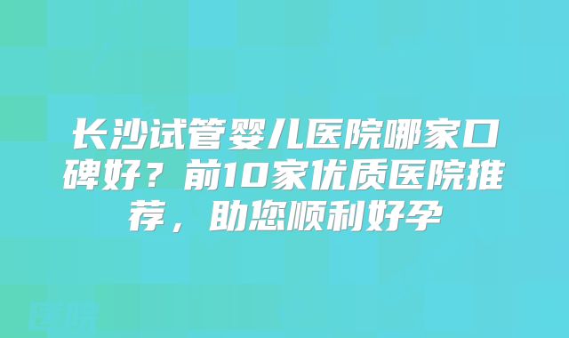 长沙试管婴儿医院哪家口碑好？前10家优质医院推荐，助您顺利好孕