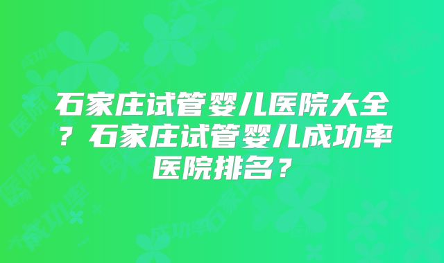 石家庄试管婴儿医院大全？石家庄试管婴儿成功率医院排名？