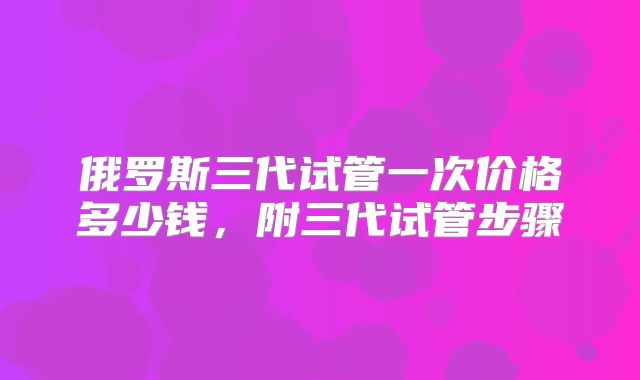 俄罗斯三代试管一次价格多少钱,附三代试管步骤