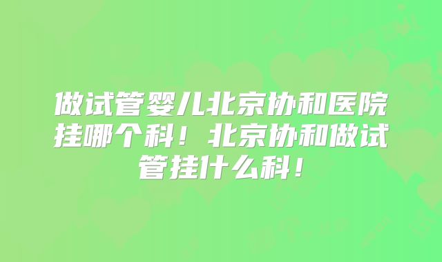 做试管婴儿北京协和医院挂哪个科!北京协和做试管挂什么科!