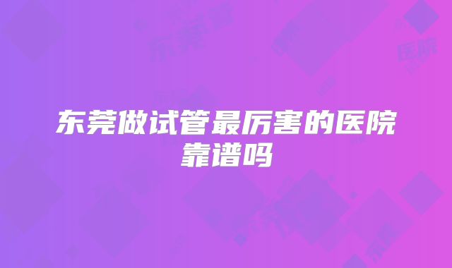 东莞做试管最厉害的医院靠谱吗