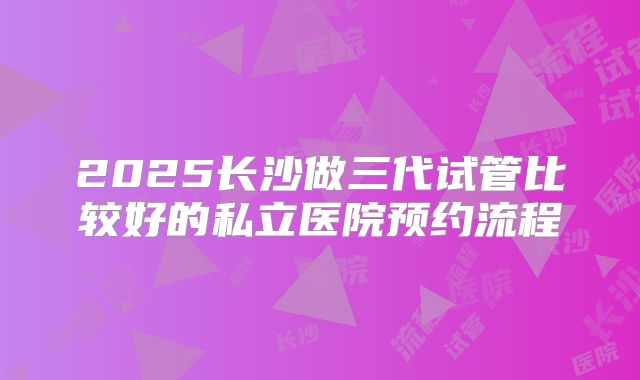 2025长沙做三代试管比较好的私立医院预约流程