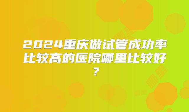 2024重庆做试管成功率比较高的医院哪里比较好?
