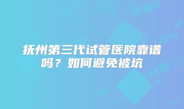 抚州第三代试管医院靠谱吗？如何避免被坑
