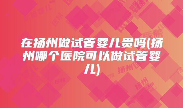 在扬州做试管婴儿贵吗(扬州哪个医院可以做试管婴儿)