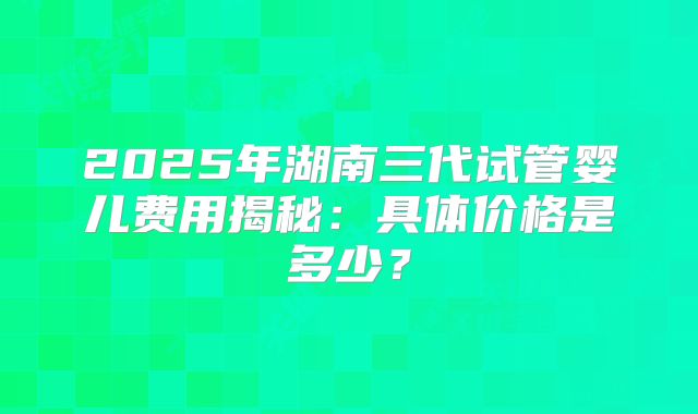 2025年湖南三代试管婴儿费用揭秘：具体价格是多少？