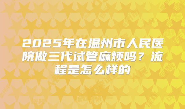 2025年在温州市人民医院做三代试管麻烦吗？流程是怎么样的