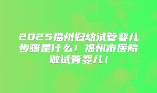 2025福州妇幼试管婴儿步骤是什么!福州市医院做试管婴儿!