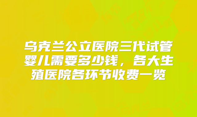 乌克兰公立医院三代试管婴儿需要多少钱,各大生殖医院各环节收费一览