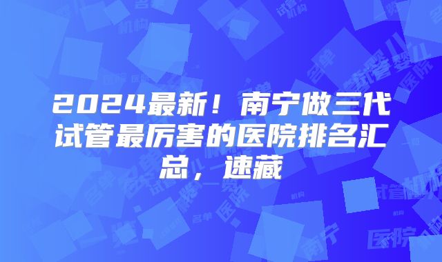 2024最新！南宁做三代试管最厉害的医院排名汇总，速藏