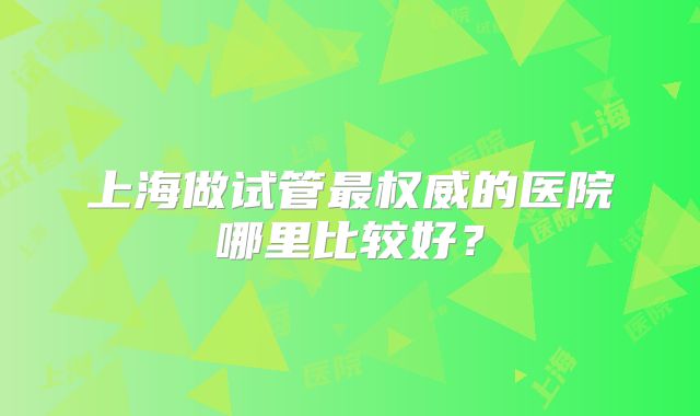 上海做试管最权威的医院哪里比较好？