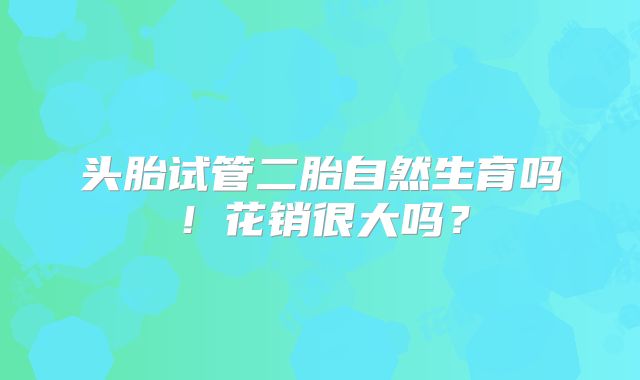 头胎试管二胎自然生育吗！花销很大吗？