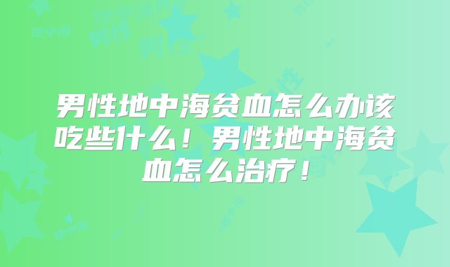 男性地中海贫血怎么办该吃些什么！男性地中海贫血怎么治疗！