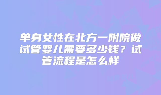 单身女性在北方一附院做试管婴儿需要多少钱?试管流程是怎么样