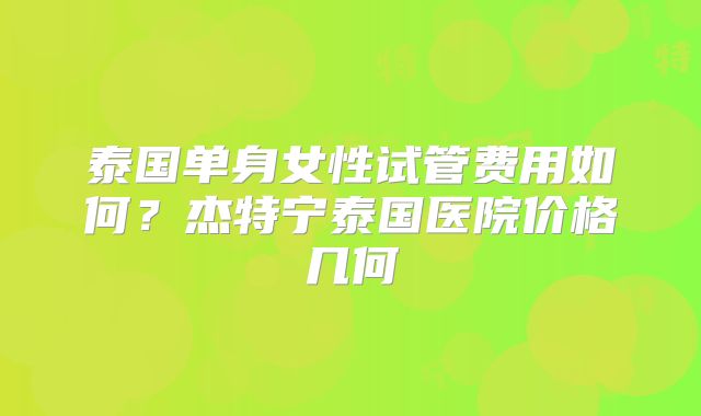 泰国单身女性试管费用如何？杰特宁泰国医院价格几何