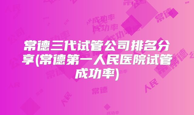 常德三代试管公司排名分享(常德第一人民医院试管成功率)