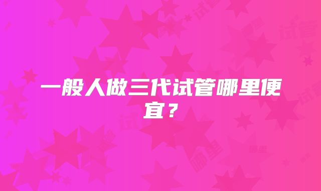 一般人做三代试管哪里便宜？