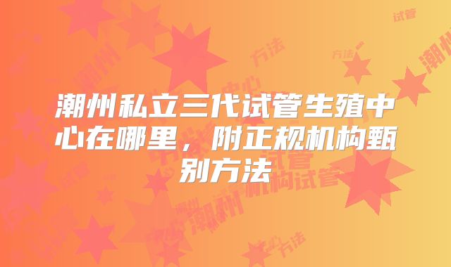潮州私立三代试管生殖中心在哪里，附正规机构甄别方法