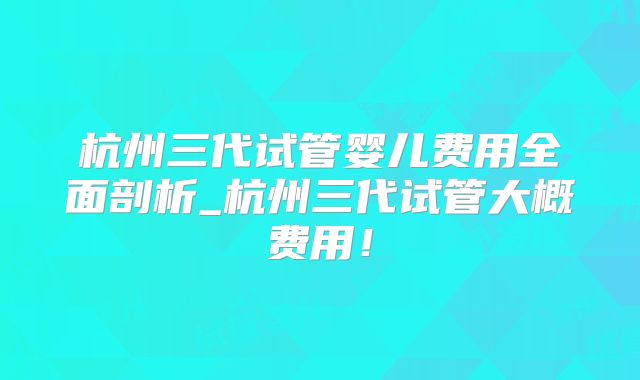 杭州三代试管婴儿费用全面剖析_杭州三代试管大概费用!