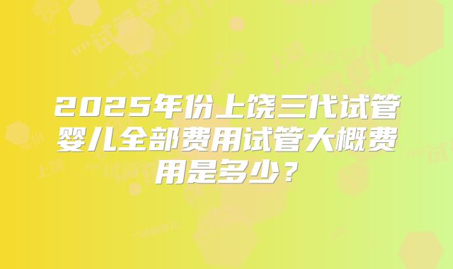 2025年份上饶三代试管婴儿全部费用试管大概费用是多少?